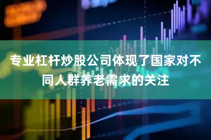 专业杠杆炒股公司体现了国家对不同人群养老需求的关注