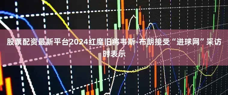 股票配资最新平台2024红魔旧将韦斯-布朗接受“进球网”采访时表示